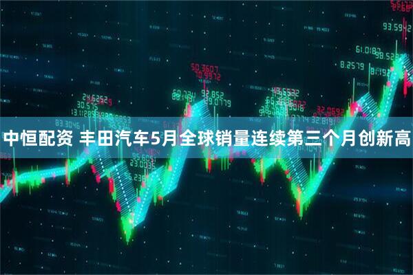 中恒配资 丰田汽车5月全球销量连续第三个月创新高