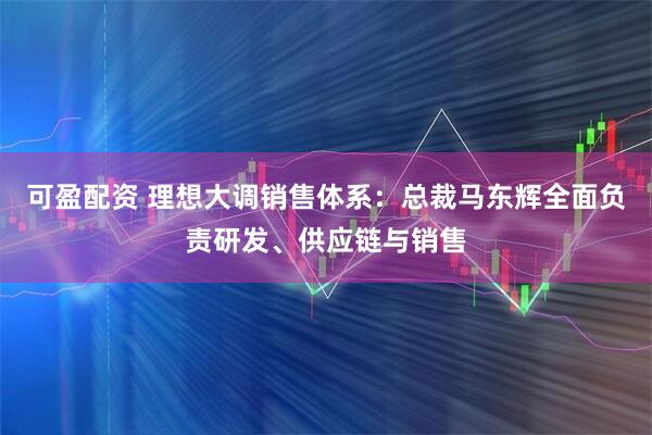 可盈配资 理想大调销售体系：总裁马东辉全面负责研发、供应链与销售