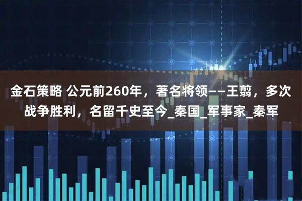 金石策略 公元前260年，著名将领——王翦，多次战争胜利，名留千史至今_秦国_军事家_秦军