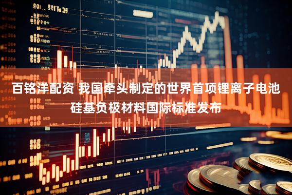 百铭洋配资 我国牵头制定的世界首项锂离子电池硅基负极材料国际标准发布