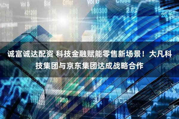 诚富诚达配资 科技金融赋能零售新场景！大凡科技集团与京东集团达成战略合作