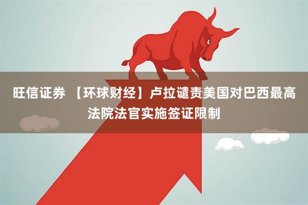 旺信证券 【环球财经】卢拉谴责美国对巴西最高法院法官实施签证限制