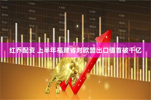 红乔配资 上半年福建省对欧盟出口值首破千亿