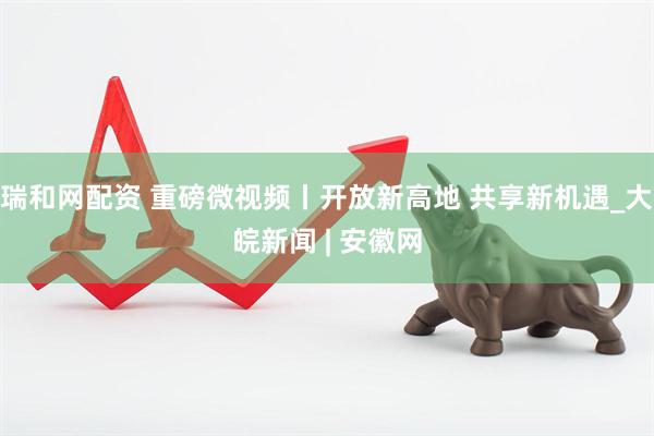 瑞和网配资 重磅微视频丨开放新高地 共享新机遇_大皖新闻 | 安徽网