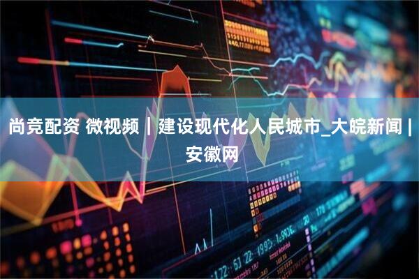尚竞配资 微视频｜建设现代化人民城市_大皖新闻 | 安徽网