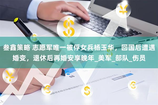 叁鑫策略 志愿军唯一被俘女兵杨玉华，回国后遭遇婚变，退休后再婚安享晚年_美军_部队_伤员