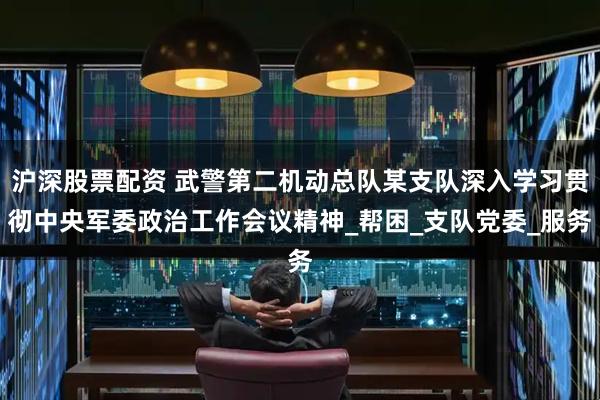 沪深股票配资 武警第二机动总队某支队深入学习贯彻中央军委政治工作会议精神_帮困_支队党委_服务