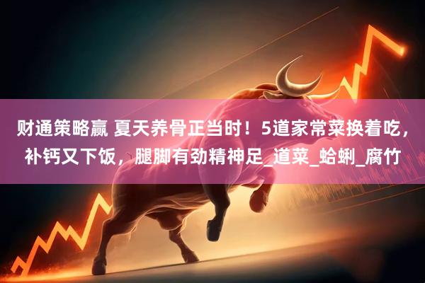 财通策略赢 夏天养骨正当时！5道家常菜换着吃，补钙又下饭，腿脚有劲精神足_道菜_蛤蜊_腐竹