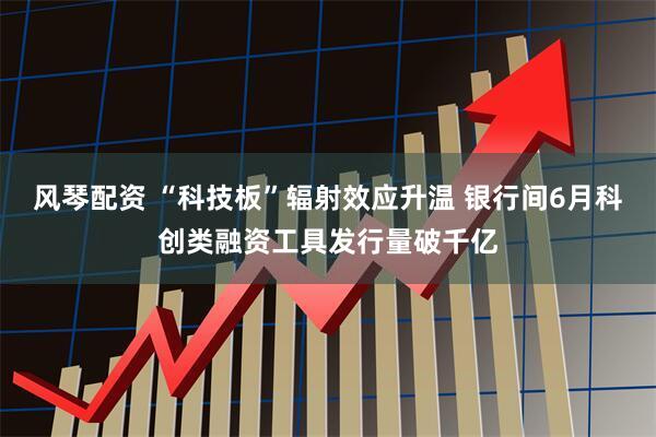 风琴配资 “科技板”辐射效应升温 银行间6月科创类融资工具发行量破千亿