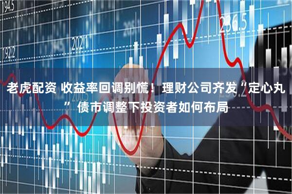 老虎配资 收益率回调别慌！理财公司齐发“定心丸” 债市调整下投资者如何布局