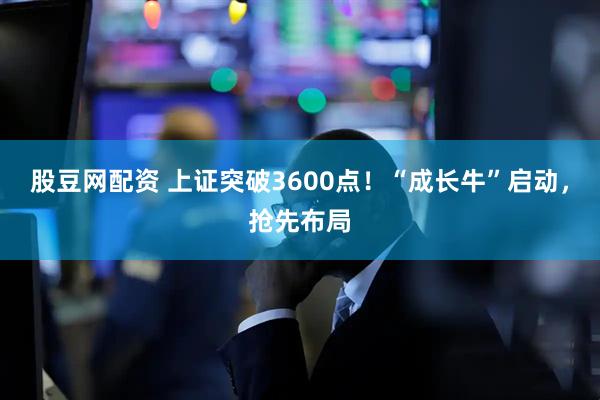 股豆网配资 上证突破3600点！“成长牛”启动，抢先布局