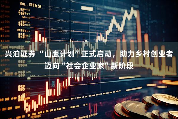 兴泊证券 “山鹰计划”正式启动，助力乡村创业者迈向“社会企业家”新阶段
