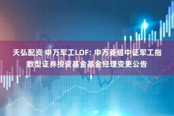 天弘配资 申万军工LOF: 申万菱信中证军工指数型证券投资基金基金经理变更公告