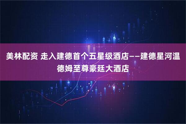 美林配资 走入建德首个五星级酒店——建德星河温德姆至尊豪廷大酒店