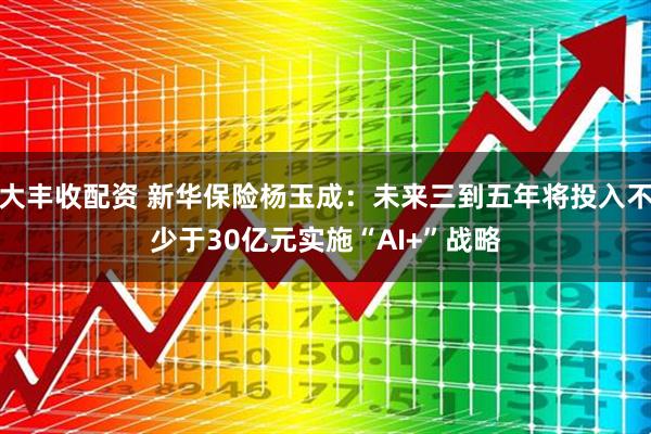 大丰收配资 新华保险杨玉成:未来三到五年将投入不少于30亿元实施“AI+”战略