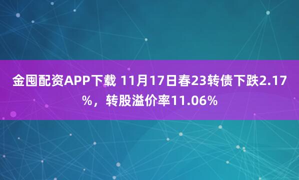 金囤配资APP下载 11月17日春23转债下跌2.17%，转股溢价率11.06%