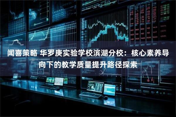 闻喜策略 华罗庚实验学校滨湖分校：核心素养导向下的教学质量提升路径探索