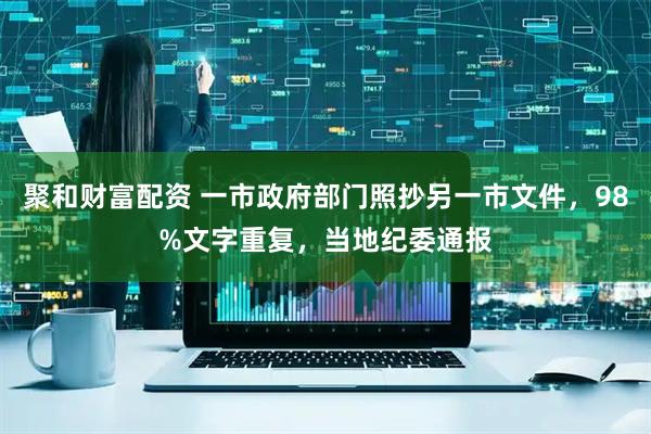 聚和财富配资 一市政府部门照抄另一市文件，98%文字重复，当地纪委通报