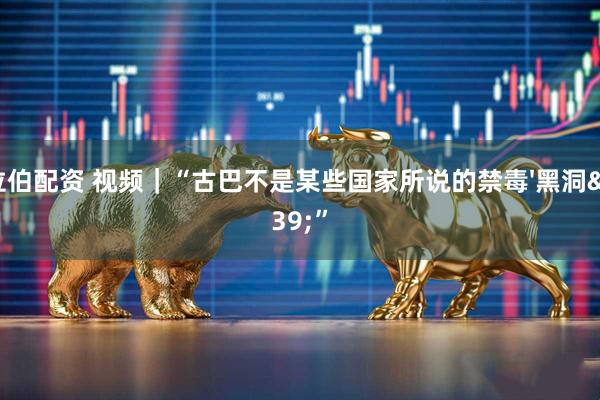 拉伯配资 视频｜“古巴不是某些国家所说的禁毒'黑洞'”