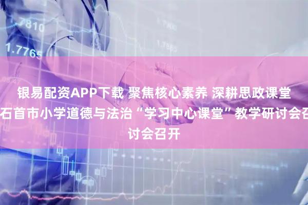 银易配资APP下载 聚焦核心素养 深耕思政课堂——石首市小学道德与法治“学习中心课堂”教学研讨会召开
