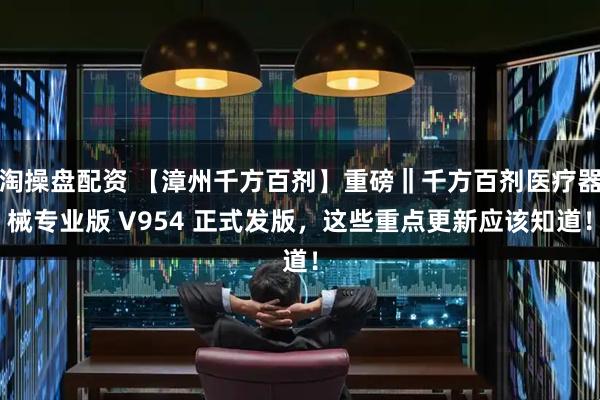 淘操盘配资 【漳州千方百剂】重磅‖千方百剂医疗器械专业版 V954 正式发版,这些重点更新应该知道!