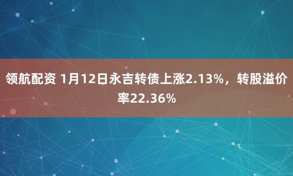 领航配资 1月12日永吉转债上涨2.13%,转股溢价率22.36%