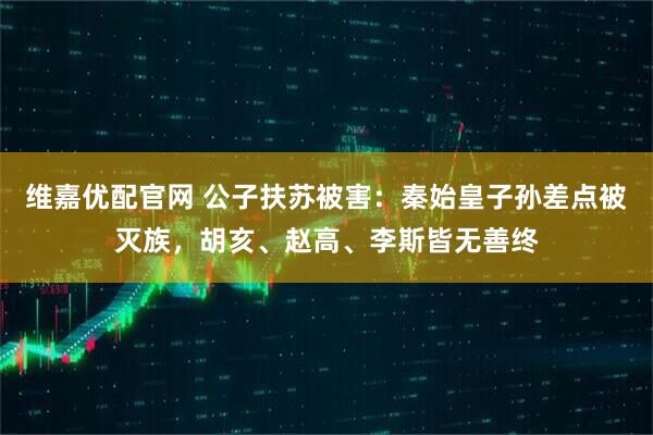 维嘉优配官网 公子扶苏被害：秦始皇子孙差点被灭族，胡亥、赵高、李斯皆无善终