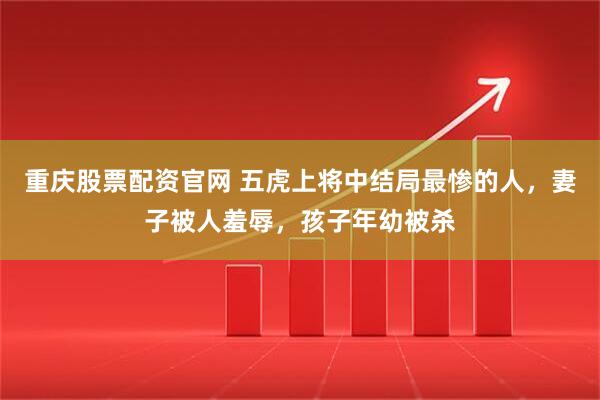 重庆股票配资官网 五虎上将中结局最惨的人，妻子被人羞辱，孩子年幼被杀