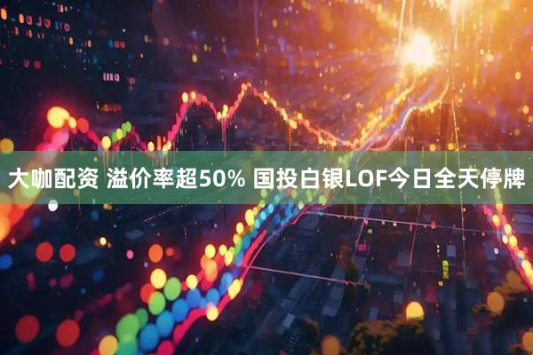 大咖配资 溢价率超50% 国投白银LOF今日全天停牌