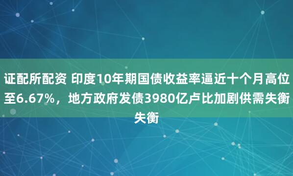 证配所配资 印度10年期国债收益率逼近十个月高位至6.67%，地方政府发债3980亿卢比加剧供需失衡